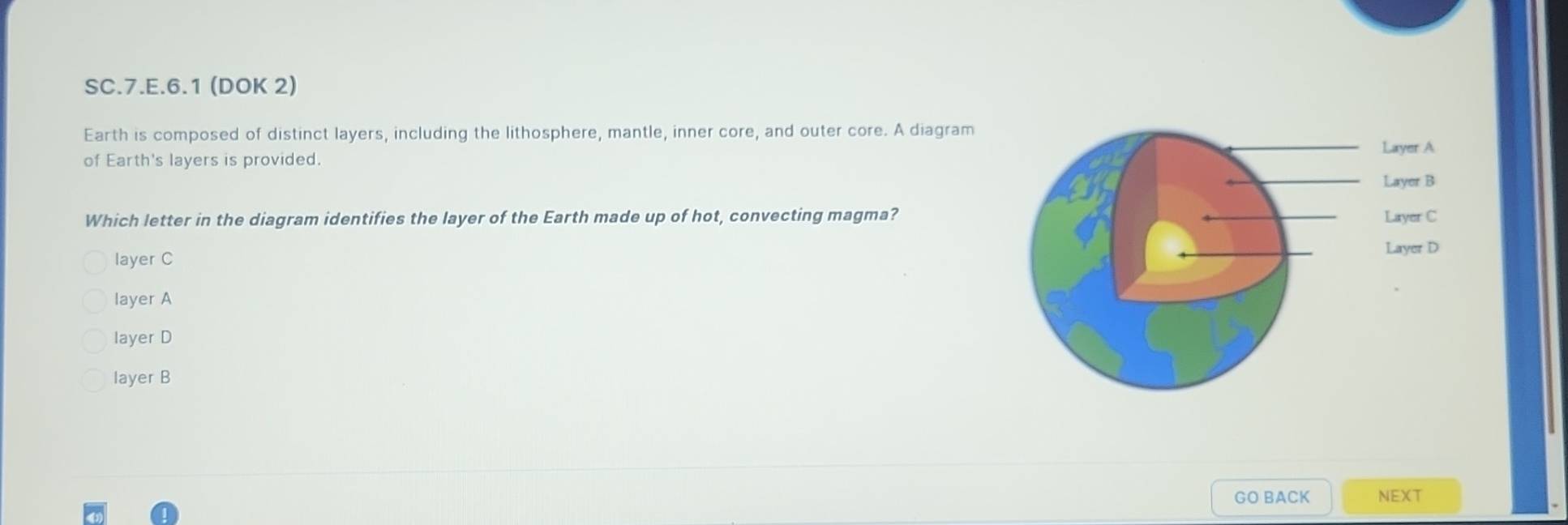 SC.7.E.6.1 (DOK 2)
Earth is composed of distinct layers, including the lithosphere, mantle, inner core, and outer core. A diagram
of Earth's layers is provided.
Which letter in the diagram identifies the layer of the Earth made up of hot, convecting magma?
layer C
layer A
layer D
layer B
GO BACK NEXT