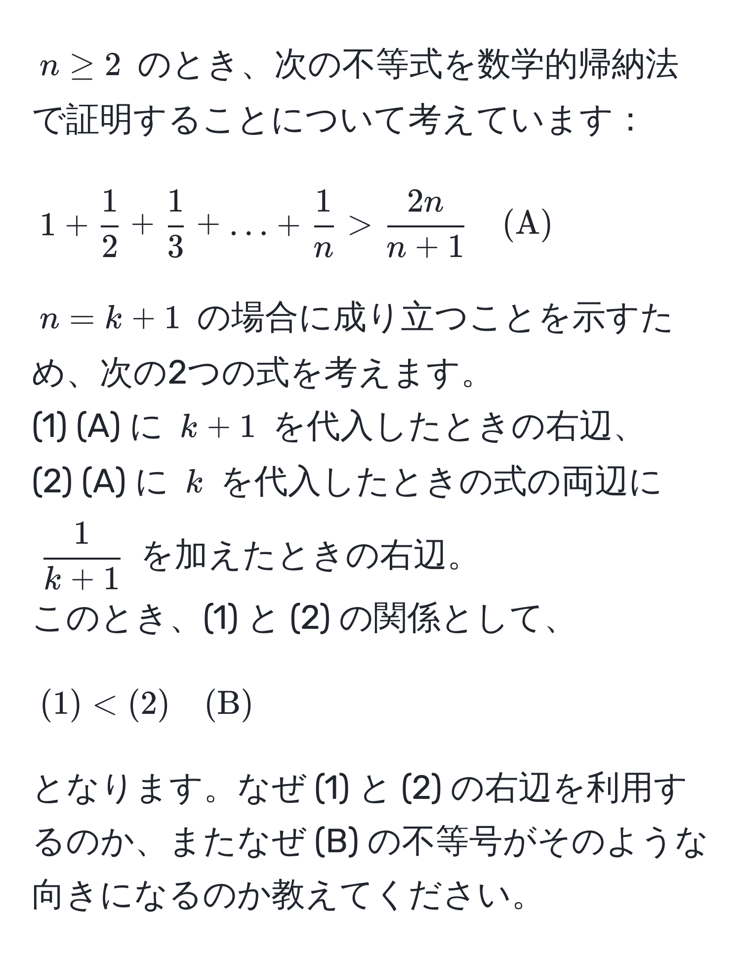 $n ≥ 2$ のとき、次の不等式を数学的帰納法で証明することについて考えています：
$$1 +  1/2  +  1/3  + ... +  1/n  >  2n/n+1  quad (A)$$
$n = k + 1$ の場合に成り立つことを示すため、次の2つの式を考えます。
(1) (A) に $k + 1$ を代入したときの右辺、
(2) (A) に $k$ を代入したときの式の両辺に $ 1/k + 1 $ を加えたときの右辺。
このとき、(1) と (2) の関係として、
$$ (1) < (2) quad (B) $$
となります。なぜ (1) と (2) の右辺を利用するのか、またなぜ (B) の不等号がそのような向きになるのか教えてください。