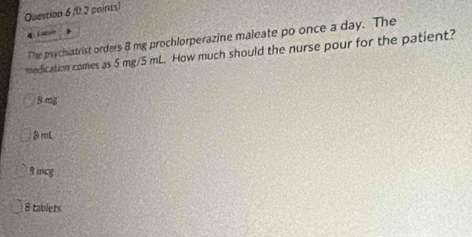 é uio
The psychiatrist orders 8 mg prochlorperazine maleate po once a day. The
medication comes as 5 mg/5 mL. How much should the nurse pour for the patient?
B mg
8 mL
9 mcg
8 tablets