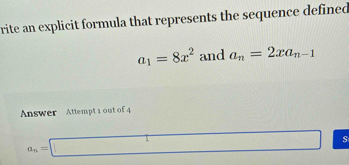 rite an explicit formula that represents the sequence defined
a_1=8x^2 and a_n=2xa_n-1
Answer Attempt 1 out of 4
a_n=□
frac |frac x/|-sqrt(3) S
x= □ /□  