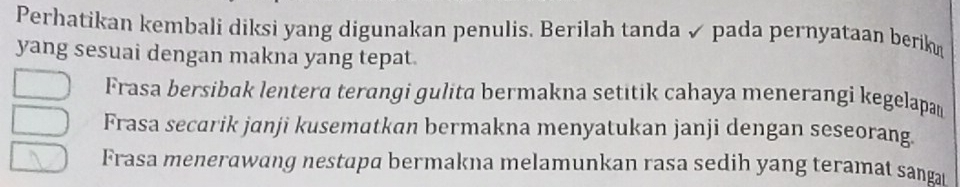 Perhatikan kembali diksi yang digunakan penulis. Berilah tanda ✓ pada pernyataan berik
yang sesuai dengan makna yang tepat.
Frasa bersibak lentera terangi gulita bermakna setitik cahaya menerangi kegelapan
Frasa secarik janji kusematkan bermakna menyatukan janji dengan seseorang.
Frasa menerawang nestapa bermakna melamunkan rasa sedih yang teramat sanga