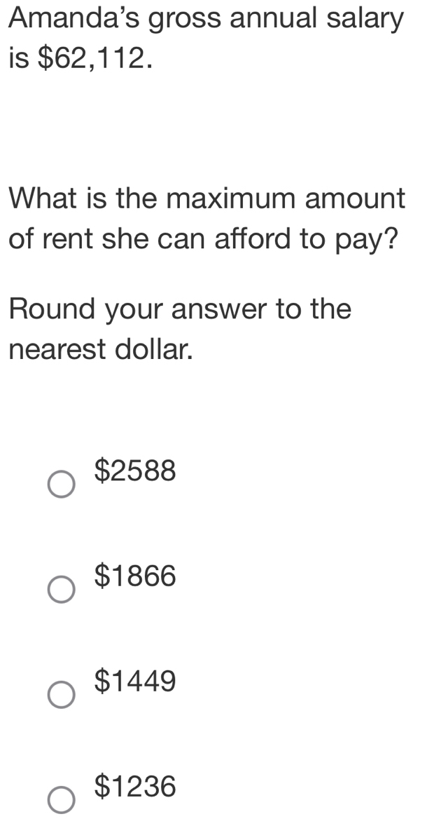 Amanda's gross annual salary
is $62,112.
What is the maximum amount
of rent she can afford to pay?
Round your answer to the
nearest dollar.
$2588
$1866
$1449
$1236