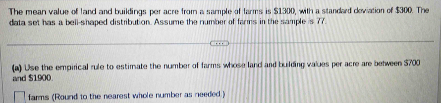 The mean value of land and buildings per acre from a sample of farms is $1300, with a standard deviation of $300. The 
data set has a bell-shaped distribution. Assume the number of farms in the sample is 77. 
(a) Use the empirical rule to estimate the number of farms whose land and building values per acre are between $700
and $1900. 
farms (Round to the nearest whole number as needed.)