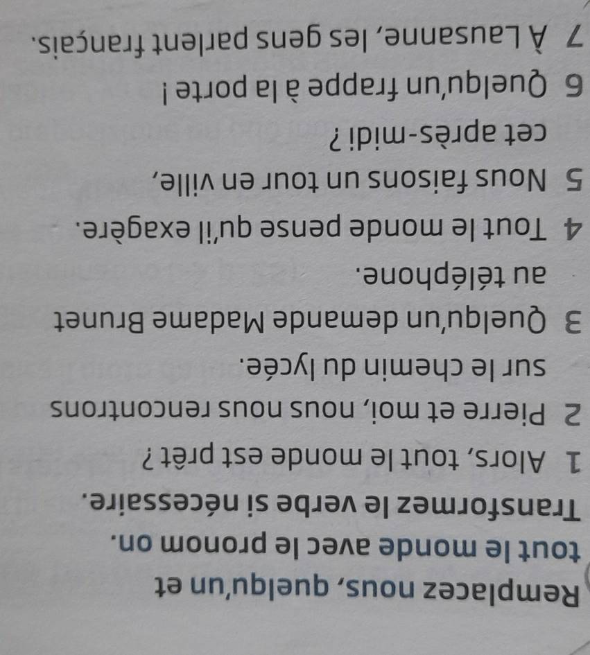 Remplacez nous, quelqu'un et 
tout le monde avec le pronom on. 
Transformez le verbe si nécessaire. 
1 Alors, tout le monde est prêt ? 
2 Pierre et moi, nous nous rencontrons 
sur le chemin du lycée. 
3 Quelqu’un demande Madame Brunet 
au téléphone. 
4 Tout le monde pense qu'il exagère. 
5 Nous faisons un tour en ville, 
cet après-midi ? 
6 Quelqu'un frappe à la porte ! 
7 À Lausanne, les gens parlent français.