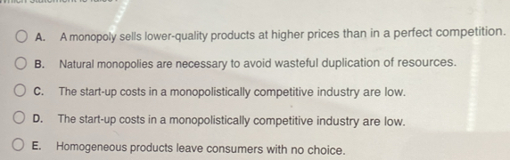 A. A monopoly sells lower-quality products at higher prices than in a perfect competition.
B. Natural monopolies are necessary to avoid wasteful duplication of resources.
C. The start-up costs in a monopolistically competitive industry are low.
D. The start-up costs in a monopolistically competitive industry are low.
E. Homogeneous products leave consumers with no choice.