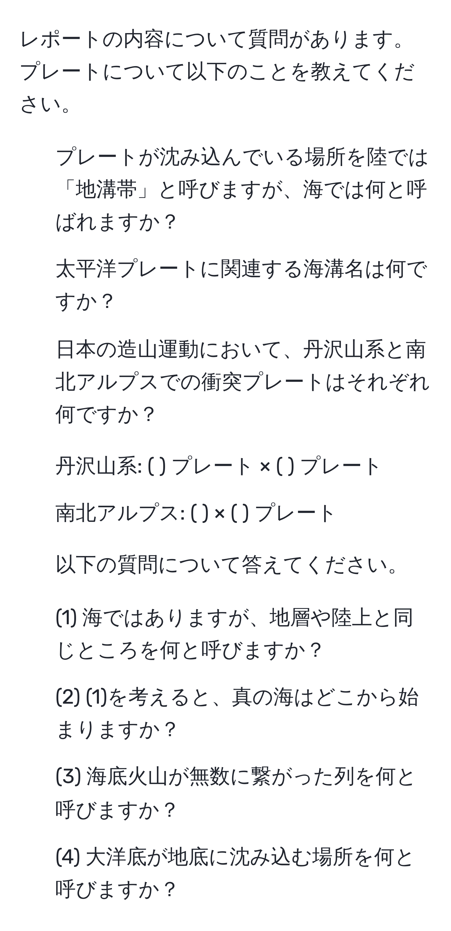 レポートの内容について質問があります。プレートについて以下のことを教えてください。  
1. プレートが沈み込んでいる場所を陸では「地溝帯」と呼びますが、海では何と呼ばれますか？  
2. 太平洋プレートに関連する海溝名は何ですか？  
3. 日本の造山運動において、丹沢山系と南北アルプスでの衝突プレートはそれぞれ何ですか？  
- 丹沢山系: ( ) プレート × ( ) プレート  
- 南北アルプス: ( ) × ( ) プレート  
4. 以下の質問について答えてください。  
- (1) 海ではありますが、地層や陸上と同じところを何と呼びますか？  
- (2) (1)を考えると、真の海はどこから始まりますか？  
- (3) 海底火山が無数に繋がった列を何と呼びますか？  
- (4) 大洋底が地底に沈み込む場所を何と呼びますか？