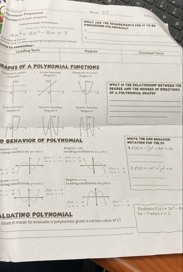 oIen da l 
Pecewise: Polynomial
Block:
_
lmomial is a sum of terms
Date o
Polynomial Function
WHAT ARE THE REQUIREMENTS FOR IT TO BE
CONSIDERED POLYNOMIAL?
Degree: the highest power
x^3+2x^2-5x+7 1._
Standard form:
_
2.
terms are in decreasing exponential value
Terms to remember:
Leading Term
Degree Constant Term
RAPHS OF A POLYNOMIAL FUNCTIONS
Constant function Linear function Degree 1 Quadratic function
Degree 0 Degree 2
+f(x)
WHAT IS THE RELATIONSHIP BETWEEN THE
DEGREE AND THE NUMBER OF DIRECTIONS
0 rOF A POLYNOMIAL GRAPH?
_
Cubic function Quartic function Quintic function
_
Degree 3 Degree 4 Degree 5_
_
WRITE THE END BEHAVIOR
D BEHAVIOR OF POLYNOMIAL NOTATION FOR THE FF：
egree: odd Degree:odd 1. f(x)=- 1/2 x^3-8x^2+2x
_
cading coefficient: positive Leading coefficient: negative
f(x)to |x f(x)to +x
35xto 1% asxto
_
A -
f(x)to * 2. f(x)=-x^3+ 7/2 x^2+6
A>x-x+x
X
_
gree: e°b°c°d) Degree: even
ading coefficient: positive  Leading coefficient: negative_
 f(x)to |x
A %
a>xto |x
f(x)to x f(x)to *
3sqrt(x)to +x
 i15,xto 2 Evaluate f(x)=2x^4-8x
5x-7 when
ALUATING POLYNOMIAL x=2.
does it mean to evaluate a polynomial given a certain value of x?
_
_.