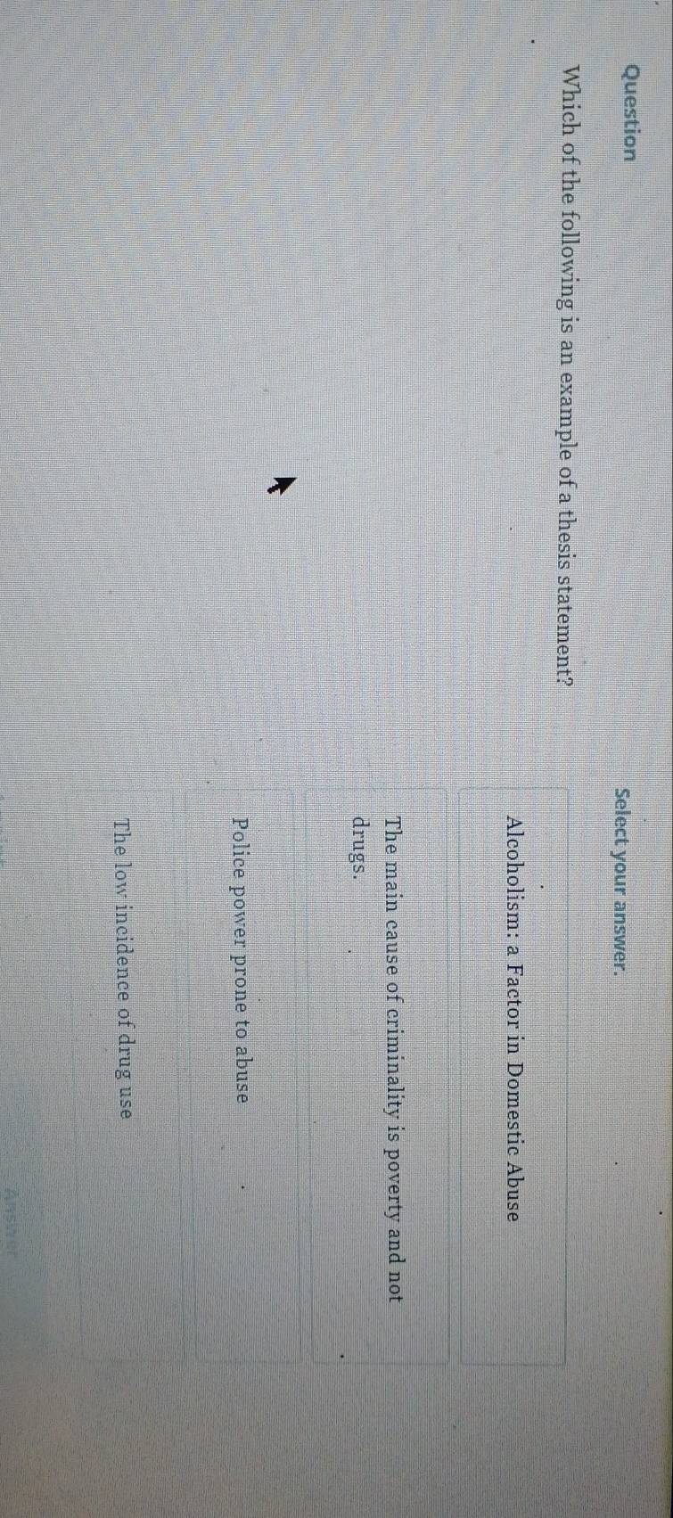 Question Select your answer.
Which of the following is an example of a thesis statement?
Alcoholism: a Factor in Domestic Abuse
The main cause of criminality is poverty and not
drugs.
Police power prone to abuse
The low incidence of drug use
Ansier