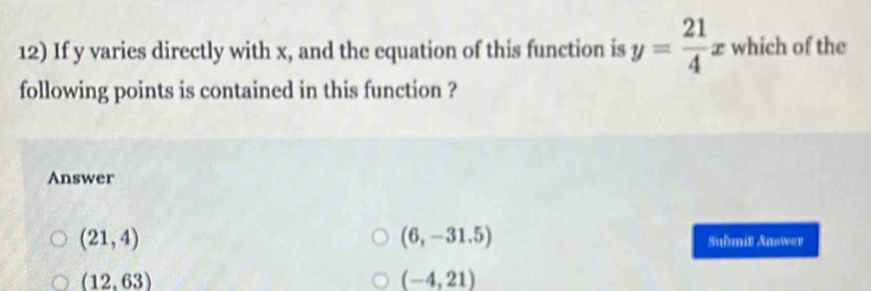 If y varies directly with x, and the equation of this function is y= 21/4 x which of the
following points is contained in this function ?
Answer
(6,-31.5)
(21,4) Submit Aaswer
(12,63)
(-4,21)