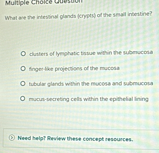 Question
What are the intestinal glands (crypts) of the small intestine?
clusters of lymphatic tissue within the submucosa
finger-like projections of the mucosa
tubular glands within the mucosa and submucosa
mucus-secreting cells within the epithelial lining
Need help? Review these concept resources.