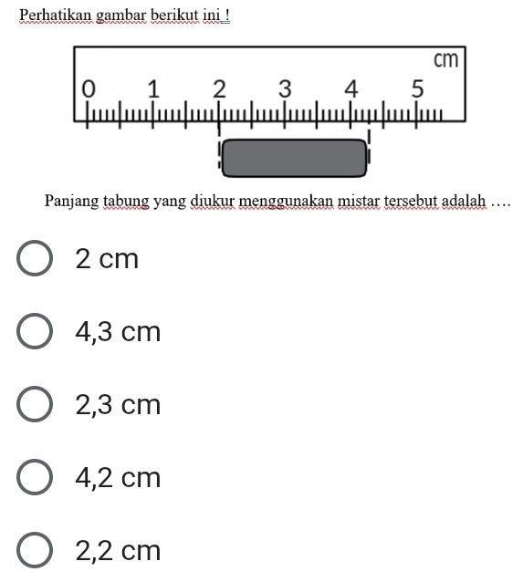 Perhatikan gambar berikut ini !
Panjang tabung yang diukur menggunakan mistar tersebut adalah ….
2 cm
4,3 cm
2,3 cm
4,2 cm
2,2 cm