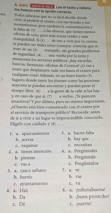 HACIA EL DELE Lee el texto y rellena
los huecos con la opción correcta.
sta. Todos sabemos que no es fácil decidir dónde
vivir, si preferir el centro, con sus tiendas y sus
monumentos, pero también la contaminación y
la falta de (1) ....., o las afueras, que tienen menos
ofertas de ocio, pero más zonas verdes y más
tranquilidad. Si (2) ..... de irte a vivir por tu cuenta,
te pueden ser útiles estos consejos: controla que se
trate de un (3) ..... tranquilo, sin grandes problemas
de seguridad. (4) ..... una vuelta por la zona y
memoriza los servicios públicos: ¿hay escuelas,
bancos, farmacias, oficinas de Correos? ¿O vas a
tener que desplazarte cada vez hasta el centro para
cualquier cosa? Además, en un buen barrio (5) .....
lugares donde tanto los jóvenes como las personas
mayores se puedan encontrar y puedan pasar el
tiempo libre. (6) ..... a la gente de la calle si los hay
y, en caso de que sí, (7) ..... a verlos. ¿Te parecen
atractivos? Y por último, pero no menos importante,
¿el barrio está bien comunicado con el centro por
el servicio de transporte público? Recuerda: antes
de ir a vivir a un lugar es imprescindible conocerlo.
Elígelo con cuidado y (8) ....
1. a. aparcamientos 5. a. hacen falta
b. aceras b. hay que
c. esquinas c. necesitan
2. a. tienes intención 6. a. Pregúntales
b. piensas b. Pregúntale
c. vas a c. Pregúntalos
3. a. casco urbano 7. a. ve
b. barrio b. vas
c. ayuntamiento c. va
4. a. Haz 8. a. ¡enhorabuena!
b. Da b. ¡buen provecho!
c. Dé c. ¡suerte!