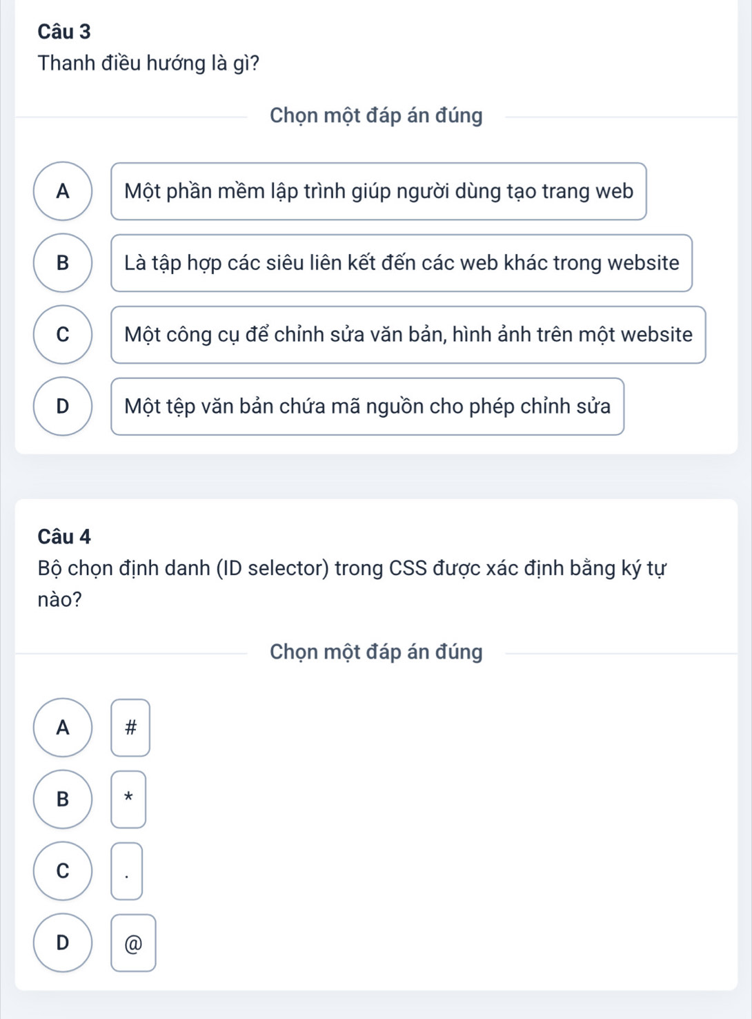 Thanh điều hướng là gì?
Chọn một đáp án đúng
A Một phần mềm lập trình giúp người dùng tạo trang web
B Là tập hợp các siêu liên kết đến các web khác trong website
C Một công cụ để chỉnh sửa văn bản, hình ảnh trên một website
D Một tệp văn bản chứa mã nguồn cho phép chỉnh sửa
Câu 4
Bộ chọn định danh (ID selector) trong CSS được xác định bằng ký tự
nào?
Chọn một đáp án đúng
A ± 
B
C
D @