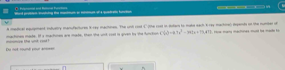 ● Polynomal and Rational Functions 
Word problem involving the maximum or minimum of a quadratic function. ____ 
A medical equipment industry manufactures X -ray machines. The unit cost C (the cost in dollars to make each X -ray machine) depends on the number of 
minimize the unit cost? machines made. If x machines are made, then the unit cost is given by the function C(x)=0.7x^2-392x+73,472. How many machines must be made to 
Do not round your answer. 
Y