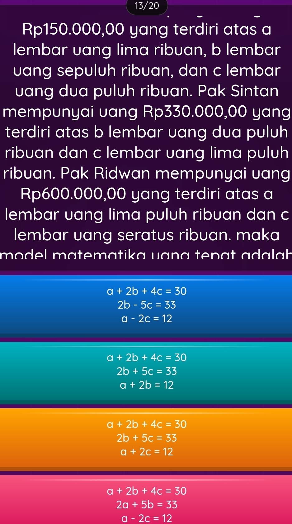 13/20
Rp150.000,00 yang terdiri atas a
lembar vang lima ribuan, b lembar
uang sepuluh ribuan, dan c lembar
uang dua puluh ribuan. Pak Sintan
mempunyai uang Rp330.000,00 yang
terdiri atas b lembar uang dua puluh
ribuan dan c lembar uang lima puluh
ribuan. Pak Ridwan mempunyai uang
Rp600.000,00 yang terdiri atas a
lembar uang lima puluh ribuan dan c
lembar uang seratus ribuan. maka
model matematika uɑna tepɑt adalah
a+2b+4c=30
2b-5c=33
a-2c=12
a+2b+4c=30
2b+5c=33
a+2b=12
a+2b+4c=30
2b+5c=33
a+2c=12
a+2b+4c=30
2a+5b=33
a-2c=12