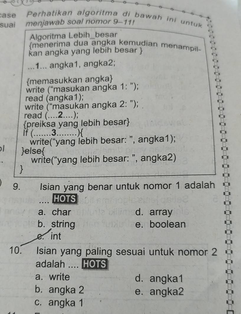 case Perhatikan algoritma di bawah ini untuk 
suai menjawab soal nomor 9-11!
Algoritma Lebih_besar
menerima dua angka kemudian menampil-
kan angka yang lebih besar 
...1... angka1, angka2;
memasukkan angka
write (“masukan angka a 1 : ");
read (angka1);
write (“masukan angka 2: ”);
read (....2....);
preiksa yang lebih besar
If (.......3........)
write(“yang lebih besar: ”, angka1);
else
write(“yang lebih besar: ”, angka2)

9. Isian yang benar untuk nomor 1 adalah
HOTS
a. char d. array
b. string e. boolean
e. int
10. Isian yang paling sesuai untuk nomor 2
adalah .... HOTS
a. write d. angka1
b. angka 2 e. angka2
c. angka 1