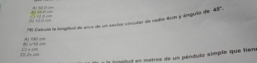 A) 50.0 cm
B) 25.0 cm
C) 12.5 cm
79) Calcula la longitud de arco de un sector circular de radio 4cm y ángulo de 45°.
D) 12.0 cm
A) 180 cm
B) π/16 cm
C) π cm
D) 2π cm
e o aitud en metros de un péndulo simple que tiene