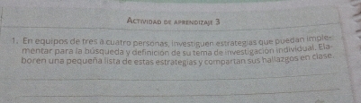 Actividad de aprendizaje 3 
1. En equipos de tres a cuatro personas, investiguen estrategias que puedan imple- 
mentar para la búsqueda y definición de su tema de investigación individual. Ela 
boren una pequeña lista de estas estrategías y compartan sus haliazgos en clase. 
_ 
_