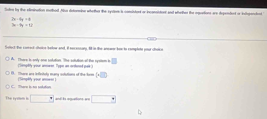 Solve by the elimination method. Also determine whether the system is consistent or inconsistent and whether the equations are dependent or independent."
2x-6y=8
3x-9y=12
Select the correct choice below and, if necessary, fill in the answer box to complete your choice
A. There is only one solution. The solution of the system is □. 
(Simplify your answer. Type an ordered pair.)
B. There are infinitely many solutions of the form (x,□ ). 
(Simplify your answer )
C. There is no solution.
The system is and its equations are