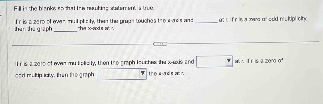 Fill in the blanks so that the resulting statement is true. 
If r is a zero of even multiplicity, then the graph touches the x-axis and _at r. If r is a zero of odd multiplicity, 
then the graph_ the x-axis at r. 
If r is a zero of even multiplicity, then the graph touches the x-axis and □ : at r. If r is a zero of 
odd multiplicity, then the graph □ the x-axis at r.