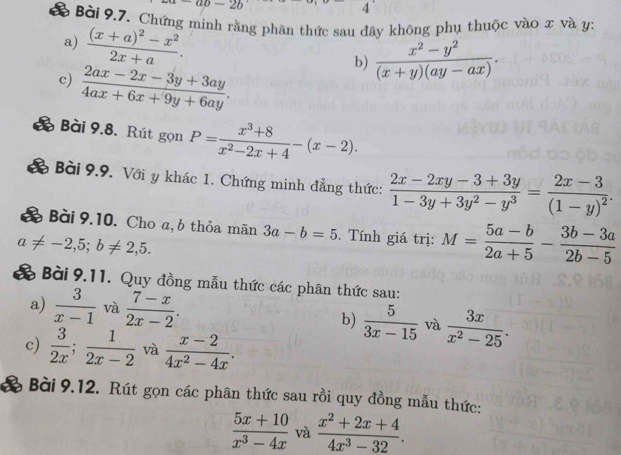 -ab-2b
4 
& Bài 9.7. Chứng minh rằng phân thức sau đây không phụ thuộc vào x và y : 
a) frac (x+a)^2-x^22x+a. 
b)  (x^2-y^2)/(x+y)(ay-ax) . 
c)  (2ax-2x-3y+3ay)/4ax+6x+9y+6ay . 
Bài 9.8. Rút gọn P= (x^3+8)/x^2-2x+4 -(x-2). 
Bài 9.9. Với y khác 1. Chứng minh đẳng thức:  (2x-2xy-3+3y)/1-3y+3y^2-y^3 =frac 2x-3(1-y)^2. 
B Bài 9.10. Cho a, b thỏa mãn 3a-b=5. Tính giá trị: M= (5a-b)/2a+5 - (3b-3a)/2b-5 
a!= -2,5; b!= 2,5. 
B Bài 9.11. Quy đồng mẫu thức các phân thức sau: 
a)  3/x-1  và  (7-x)/2x-2 . 
b)  5/3x-15  và  3x/x^2-25 . 
c)  3/2x ;  1/2x-2  và  (x-2)/4x^2-4x . 
Bài 9.12. Rút gọn các phân thức sau rồi quy đồng mẫu thức:
 (5x+10)/x^3-4x  và  (x^2+2x+4)/4x^3-32 .