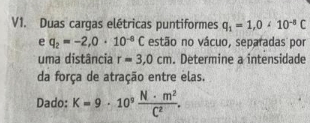 V1. Duas cargas elétricas puntiformes q_1=1, 0<10^(-8)C
e q_2=-2,0· 10^(-8)C estão no vácuo, separadas por 
uma distância r=3,0cm. Determine a intensidade 
da força de atração entre elas. 
Dado: K=9· 10^9 N· m^2/C^2 .