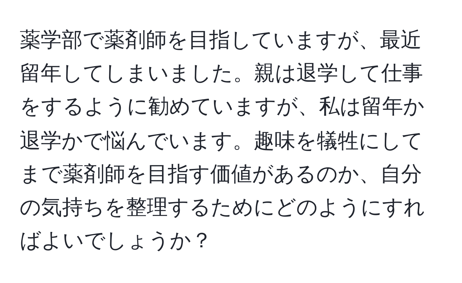 薬学部で薬剤師を目指していますが、最近留年してしまいました。親は退学して仕事をするように勧めていますが、私は留年か退学かで悩んでいます。趣味を犠牲にしてまで薬剤師を目指す価値があるのか、自分の気持ちを整理するためにどのようにすればよいでしょうか？