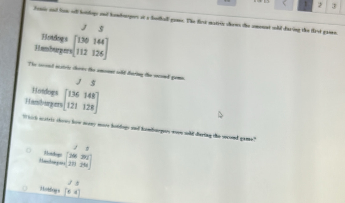 1 2 ③ 
Joms and Sim sll lotdogs and kemborgers at a botiall gans. The first matrix shows the amount sold during the first gaine. 
J S 
Hotdogs 
Hamburgers beginbmatrix 130144 112126endbmatrix
The second ntitris shores the amount sold during the second game. 
J S 
Hotdogs 
Hamburgers beginbmatrix 136148 121128endbmatrix
Which mitrts shows how many more holdogs and kamburgers were sold during the second game." 
Heelngs 
Honshoe g es s beginarrayr 13 [266292 1&3 213&25
Js 
H iddog a [64]