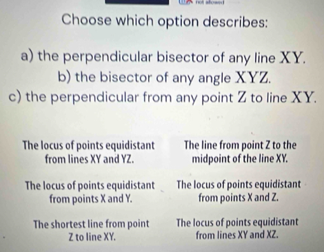 not alower
Choose which option describes:
a) the perpendicular bisector of any line XY.
b) the bisector of any angle XYZ.
c) the perpendicular from any point Z to line XY.
The locus of points equidistant The line from point Z to the
from lines XY and YZ. midpoint of the line XY.
The locus of points equidistant The locus of points equidistant
from points X and Y. from points X and Z.
The shortest line from point The locus of points equidistant
Z to line XY. from lines XY and XZ.