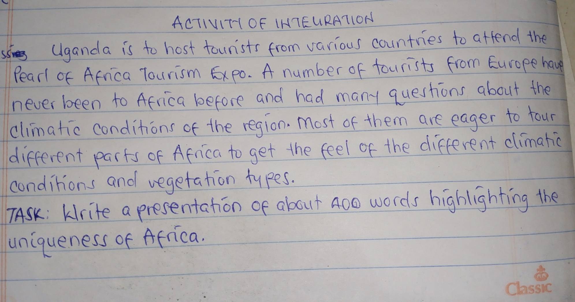 ACTIVITIOF IHTEURAT1ON 
(lganda is to host tourists from various countries to attend the 
Pear of Africa Tourism Expo. A number of tourists from Europe have 
never been to Africa before and had many questions about the 
climatic conditions of the region. Most of them are eager to four 
different parts of Africa to get the feel of the different climatic 
conditions and vegetation types. 
7ASK: kirite a presentation of about 400 words highlighting the 
uniqueness of Africa.