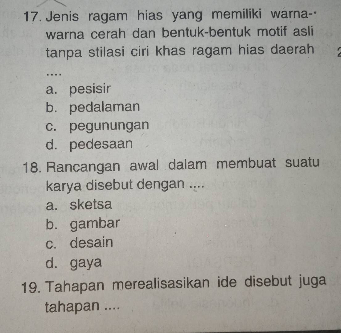 Jenis ragam hias yang memiliki warna--
warna cerah dan bentuk-bentuk motif asli
tanpa stilasi ciri khas ragam hias daerah
----
a. pesisir
b. pedalaman
c. pegunungan
d. pedesaan
18. Rancangan awal dalam membuat suatu
karya disebut dengan ....
a. sketsa
b. gambar
c. desain
d. gaya
19. Tahapan merealisasikan ide disebut juga
tahapan ....