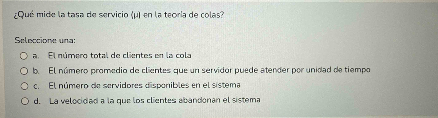 ¿Qué mide la tasa de servicio (μ) en la teoría de colas?
Seleccione una:
a. El número total de clientes en la cola
b. El número promedio de clientes que un servidor puede atender por unidad de tiempo
c. El número de servidores disponibles en el sistema
d. La velocidad a la que los clientes abandonan el sistema