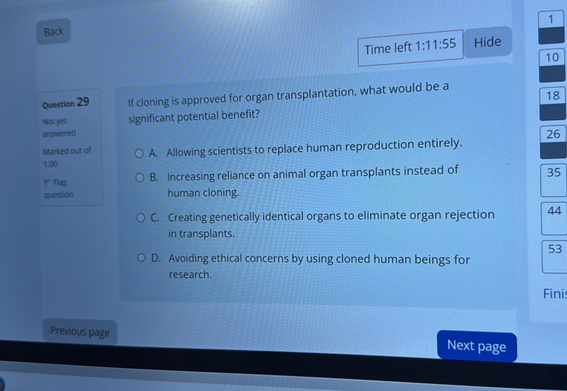 Back
Time left 1:11:55 Hide
10
18
Question 29 If cloning is approved for organ transplantation, what would be a
Not yet significant potential benefit?
answered
26
Marked out of
1.00 A. Allowing scientists to replace human reproduction entirely.
P Flag B. Increasing reliance on animal organ transplants instead of 35
question human cloning.
C. Creating genetically identical organs to eliminate organ rejection 44
in transplants.
53
D. Avoiding ethical concerns by using cloned human beings for
research.
Finis
Previous page
Next page