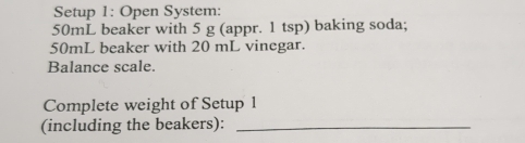 Setup 1: Open System:
50mL beaker with 5 g (appr. 1 tsp) baking soda;
50mL beaker with 20 mL vinegar. 
Balance scale. 
Complete weight of Setup 1 
(including the beakers):_