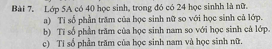 Lớp 5A có 40 học sinh, trong đó có 24 học sinhh là nữ. 
a) Tỉ số phần trăm của học sinh nữ so với học sinh cả lớp. 
b) Tỉ số phần trăm của học sinh nam so với học sinh cả lớp. 
c) Tỉ số phần trăm của học sinh nam và học sinh nữ.