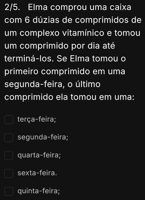 2/5. Elma comprou uma caixa
com 6 dúzias de comprimidos de
um complexo vitamínico e tomou
um comprimido por dia até
terminá-los. Se Elma tomou o
primeiro comprimido em uma
segunda-feira, o último
comprimido ela tomou em uma:
terça-feira;
segunda-feira;
quarta-feira;
sexta-feira.
quinta-feira;