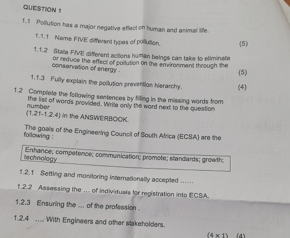 1.1 Pollution has a major negative effect on human and animal life. 
1.1.1 Name FIVE different types of pollution. 
(5) 
1.1.2 State FIVE different actions human beings can take to eliminate 
or reduce the effect of pollution on the environment through the 
conservation of energy . 
(5) 
1.1.3 Fully explain the pollution prevention hierarchy. 
(4) 
1.2 Complete the following sentences by filling in the missing words from 
the list of words provided. Write only the word next to the question 
number 
(1.21-1.2.4) in the ANSWERBOOK. 
The goals of the Engineering Council of South Africa (ECSA) are the 
following : 
Enhance; competence; communication; promote; standards; growth; 
technology 
1.2.1 Setting and monitoring internationally accepted .... 
1.2.2 Assessing the … of individuals for registration into ECSA. 
1.2.3 Ensuring the ... of the profession . 
1.2.4 .. With Engineers and other stakeholders.
(4* 1) (4)