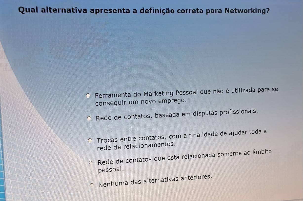 Qual alternativa apresenta a definição correta para Networking?
Ferramenta do Marketing Pessoal que não é utilizada para se
conseguir um novo emprego.
Rede de contatos, baseada em disputas profissionais.
Trocas entre contatos, com a finalidade de ajudar toda a
rede de relacionamentos.
Rede de contatos que está relacionada somente ao âmbito
pessoal.
* Nenhuma das alternativas anteriores.