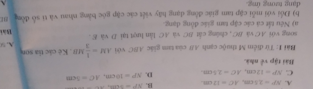 A. NP=2,5cm, AC=12cm.
B. NP=5cm, Ac-
C. NP=12cm, AC=2,5cm.
D. NP=10cm, AC=5cm
Bài tập về nhà.
Bải 1: Từ điểm M thuộc cạnh AB của tam giác ABC với AM= 1/3 MB. Kẻ các tỉa son
A. 5
song với AC và BC , chúng cất BC và AC lần lượt tại D và E.
Bài
a) Nêu tất cá các cặp tam giác đồng đạng.
b) Đối với mỗi cặp tam giác đồng dạng hãy viết các cặp góc bằng nhau và ti số đồng BI
dạng tương ứng.