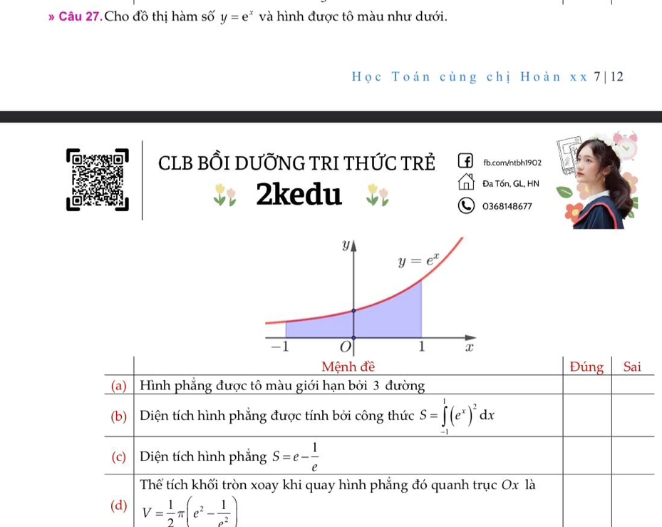 Câu 27.Cho đồ thị hàm số y=e^x và hình được tô màu như dưới.
Học Toán cùng chị Hoàn x* 7|12
CLB BỒI DƯỚNG TRI THỨC TRẻ f fb.com/ntbh1902
2kedu Đ Đa Tốn, GL, HN
0368148677
Đúng Sai
(a) | Hình phẳng được tô màu giới hạn bởi 3 đường
(b)  Diện tích hình phẳng được tính bởi công thức S=∈tlimits _1^(1(e^x))^2dx
(c) Diện tích hình phẳng S=e- 1/e 
Thể tích khối tròn xoay khi quay hình phẳng đó quanh trục Ox là
(d) V= 1/2 π (e^2- 1/e^2 )