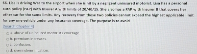 Lisa is driving Wes to the airport when she is hit by a negligent uninsured motorist. Lisa has a personal
auto policy (PAP) with Insurer A with limits of 20/40/15. She also has a PAP with Insurer B that covers he
other car for the same limits. Any recovery from these two policies cannot exceed the highest applicable limit
for any one vehicle under any insurance coverage. The purpose is to avoid
(Search Chapter 4)
a. abuse of uninsured motorists coverage.
b. premium increases
c. confusion.
d. overindemnification.