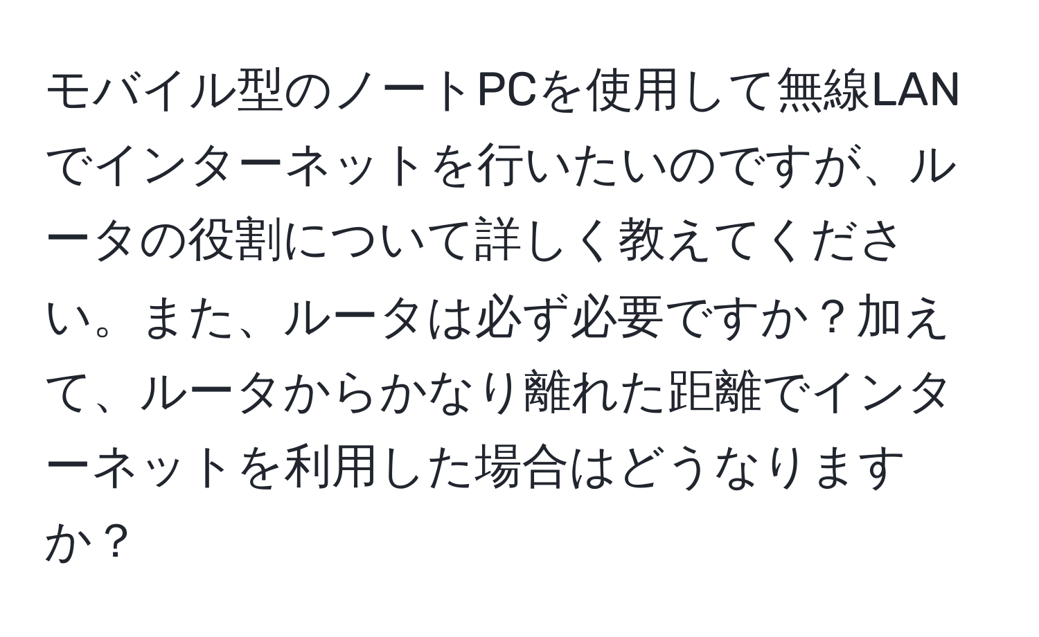 モバイル型のノートPCを使用して無線LANでインターネットを行いたいのですが、ルータの役割について詳しく教えてください。また、ルータは必ず必要ですか？加えて、ルータからかなり離れた距離でインターネットを利用した場合はどうなりますか？