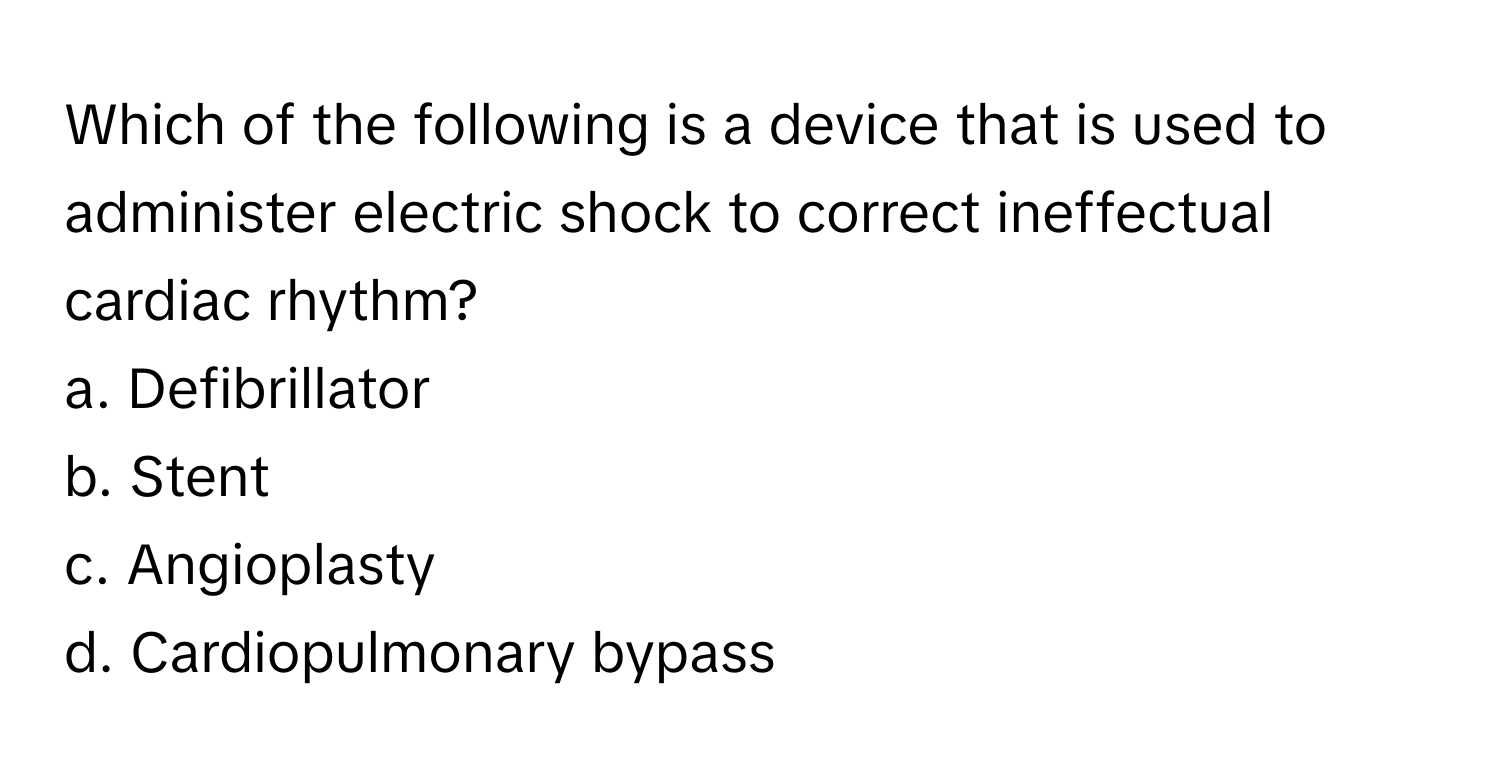 Which of the following is a device that is used to administer electric shock to correct ineffectual cardiac rhythm? 
 
a. Defibrillator
b. Stent
c. Angioplasty
d. Cardiopulmonary bypass