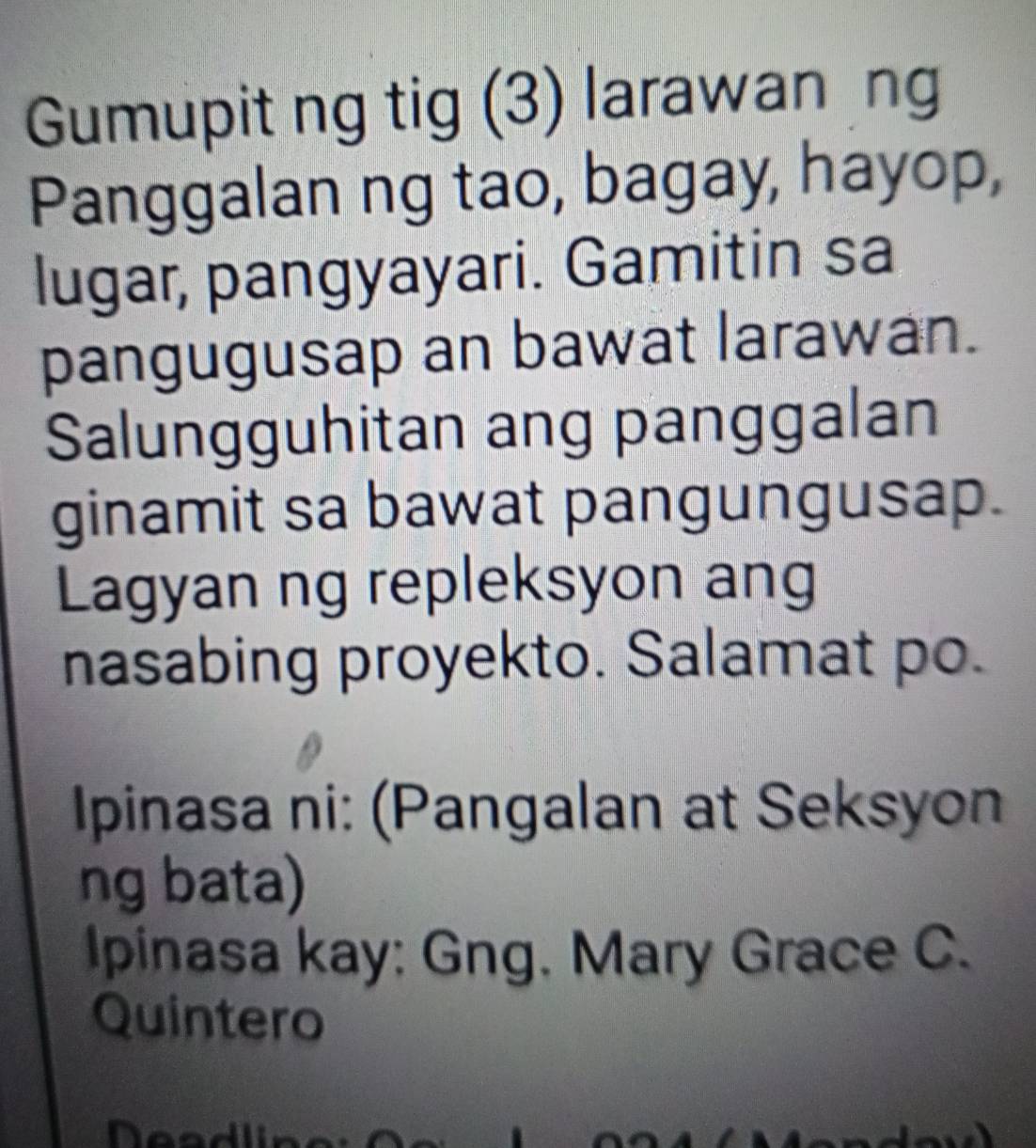 Gumupit ng tig (3) larawan ng 
Panggalan ng tao, bagay, hayop, 
lugar, pangyayari. Gamitin sa 
pangugusap an bawat larawan. 
Salungguhitan ang panggalan 
ginamit sa bawat pangungusap. 
Lagyan ng repleksyon ang 
nasabing proyekto. Salamat po. 
Ipinasa ni: (Pangalan at Seksyon 
ng bata) 
Ipinasa kay: Gng. Mary Grace C. 
Quintero