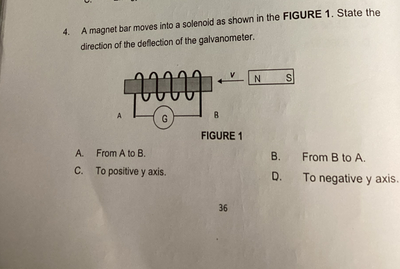 A magnet bar moves into a solenoid as shown in the FIGURE 1. State the
direction of the deflection of the galvanometer.
A. From A to B. B. From B to A.
C. To positive y axis. D. To negative y axis.
36