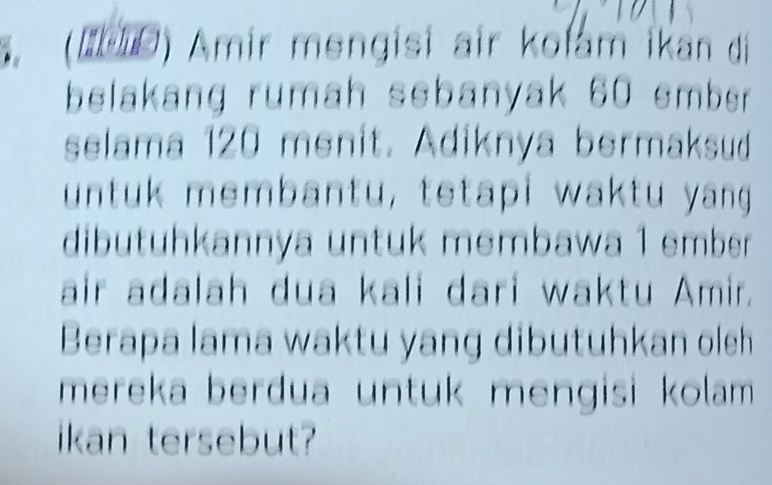 (【Ε) Amir mengisi air kolam ikan di 
belakang rumah sebanyak 60 smber . 
selama 120 menit. Adiknya bermaksud 
untuk membantu, tetapi waktu yang 
dibutuhkannya untuk membawa 1 ember 
air adalah dua kali dari waktu Amir. 
Berapa lama waktu yang dibutuhkan oleh 
mereka berđua untuk mengisi kolam 
ikan tersebut?