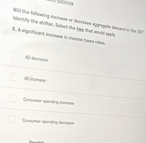 Cile Quéstion
Will the following increase or decrease aggregate demand in the US
ldentify the shifter. Select the two that would apply.
6. A significant increase in income taxes rates.
AD decrease
AD increase
Consumer spending increase
Consumer spending decrease