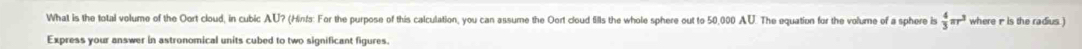 What is the total volume of the Oort cloud, in cubic AU? (Hin!s: For the purpose of this calculation, you can assume the Oort cloud fills the whole sphere out to 50,000 AU. The equation for the volume of a sphere is  4/3 π r^3 where 1 is the radius ) 
Express your answer in astronomical units cubed to two significant figures.