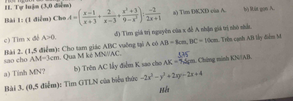 Môr nguor 
H. Tự luận (3,0 điểm) 
Bài 1: (1 điễm) Cho A=( (x-1)/x+3 + 2/x-3 + (x^2+3)/9-x^2 ): (-2)/2x+1  a) Tìm ĐKXĐ của A. b) Rút gọn A. 
c) Tìm x đề A>0. d) Tìm giá trị nguyên của x đề A nhận giá trị nhỏ nhất. 
Bài 2. (1,5 điểm): Cho tam giác ABC vuông tại A có AB=8cm, BC=10cm. Trên cạnh AB lấy điểm M
sao cho AM=3cm. Qua M kẻ MN//AC. 
a) Tính MN? b) Trên AC lấy điểm K sao cho AK=7.5cm. Chứng minh KN//AB. 
Bài 3. (0,5 điểm): Tìm GTLN của biểu thức -2x^2-y^2+2xy-2x+4
Hếi