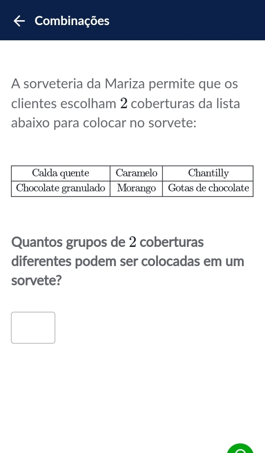 Combinações 
A sorveteria da Mariza permite que os 
clientes escolham 2 coberturas da lista 
abaixo para colocar no sorvete: 
Quantos grupos de 2 coberturas 
diferentes podem ser colocadas em um 
sorvete?